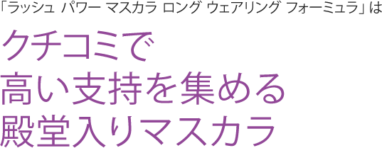 「ラッシュ パワー マスカラ ロング ウェアリング フォーミュラ」 はクチコミで高い支持を集める殿堂入りマスカラ